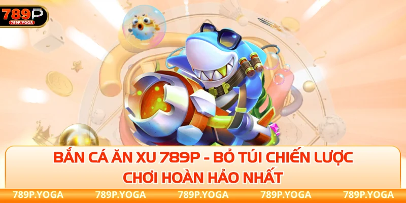 Bắn cá ăn xu 789P - Bỏ túi chiến lược chơi hoàn hảo nhất